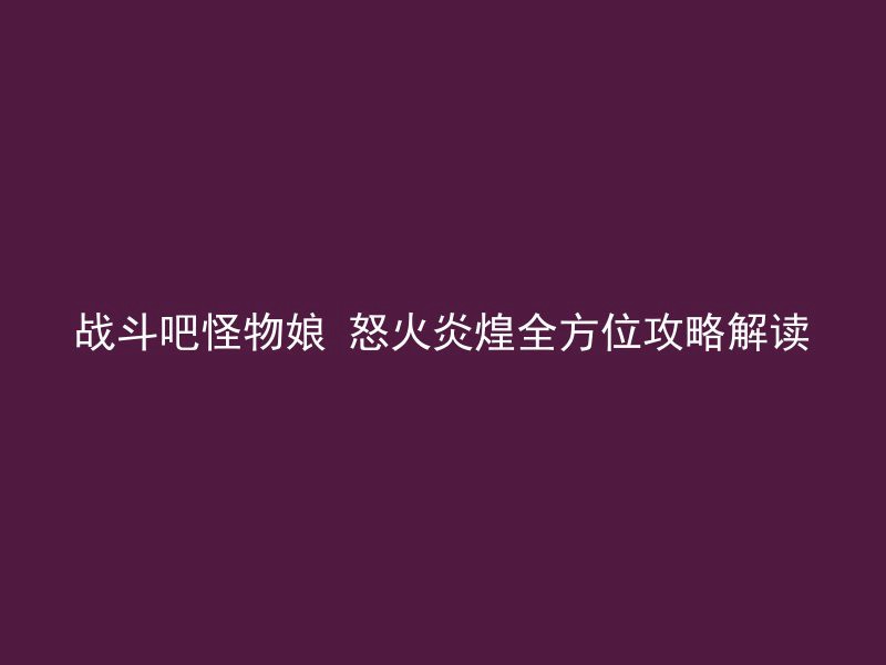 战斗吧怪物娘 怒火炎煌全方位攻略解读