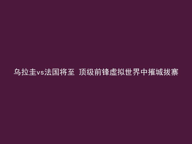 乌拉圭vs法国将至 顶级前锋虚拟世界中摧城拔寨