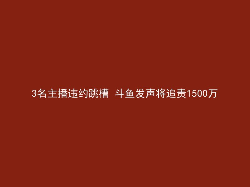 3名主播违约跳槽 斗鱼发声将追责1500万