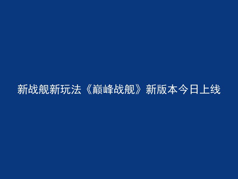 新战舰新玩法《巅峰战舰》新版本今日上线