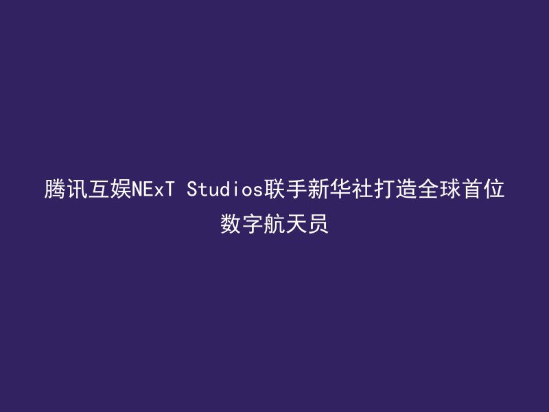 腾讯互娱NExT Studios联手新华社打造全球首位数字航天员