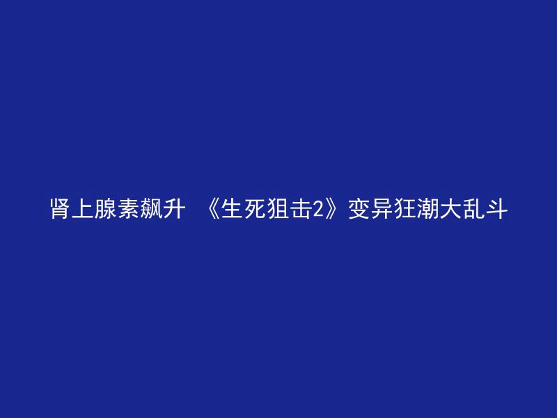 肾上腺素飙升 《生死狙击2》变异狂潮大乱斗