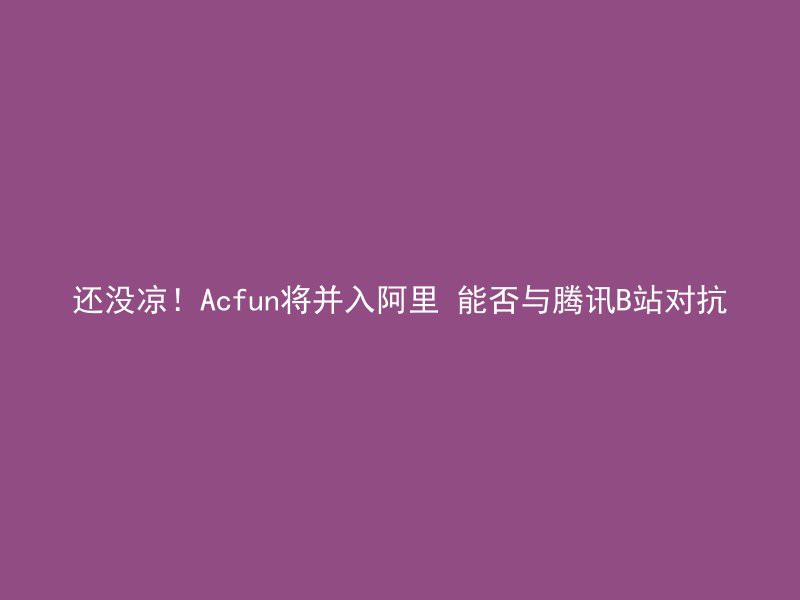 还没凉！Acfun将并入阿里 能否与腾讯B站对抗