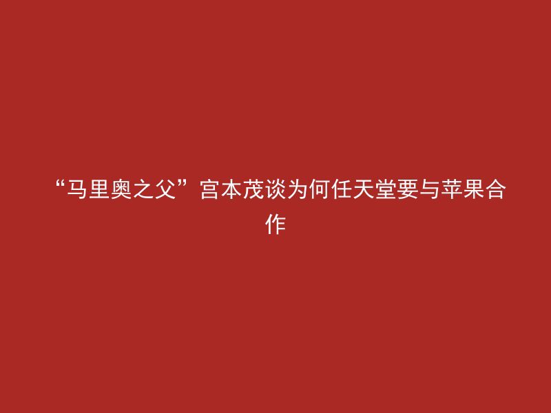 “马里奥之父”宫本茂谈为何任天堂要与苹果合作