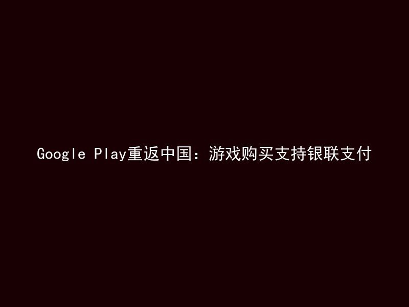 Google Play重返中国：游戏购买支持银联支付