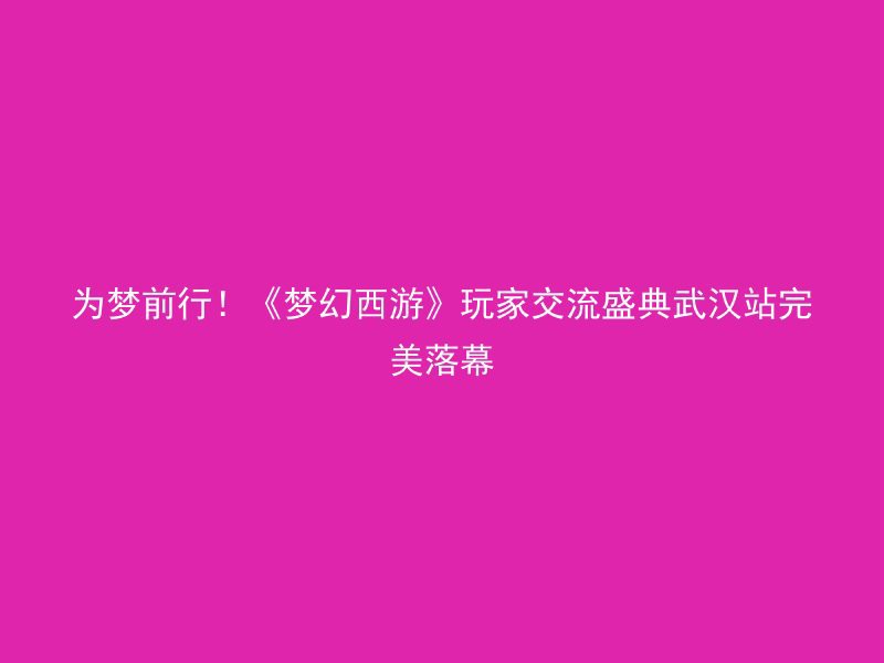 为梦前行！《梦幻西游》玩家交流盛典武汉站完美落幕