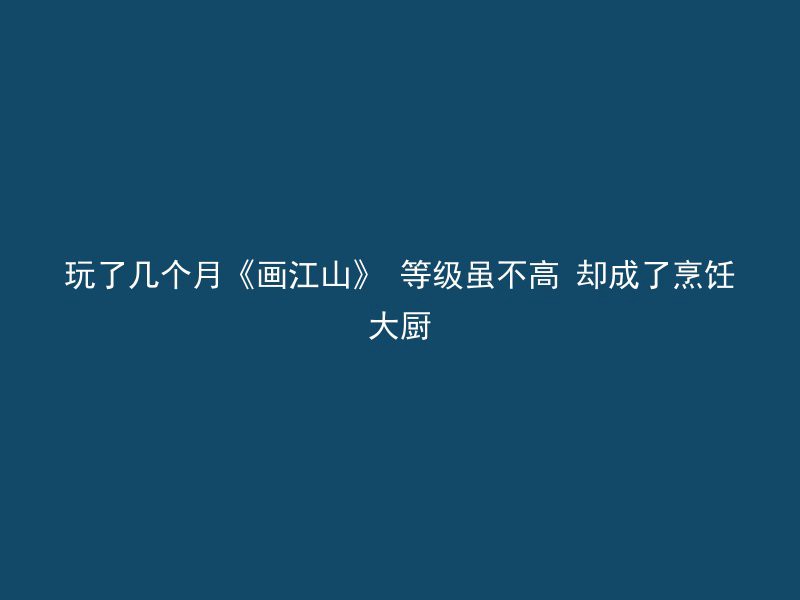 玩了几个月《画江山》 等级虽不高 却成了烹饪大厨