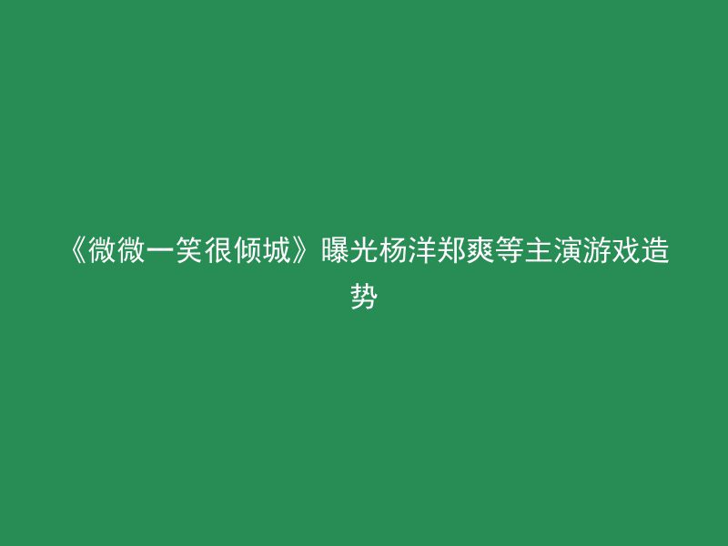 《微微一笑很倾城》曝光杨洋郑爽等主演游戏造势