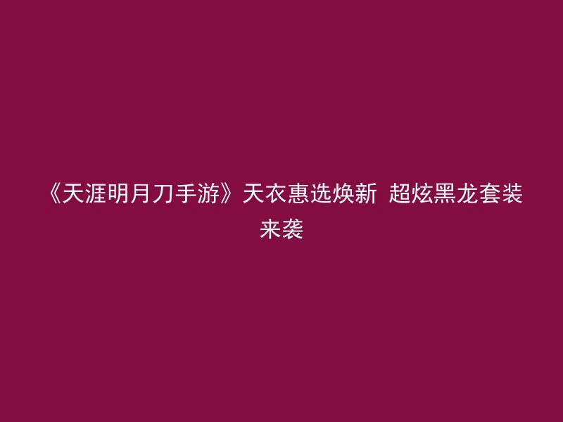 《天涯明月刀手游》天衣惠选焕新 超炫黑龙套装来袭