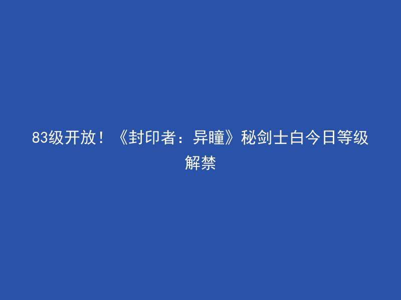 83级开放！《封印者：异瞳》秘剑士白今日等级解禁