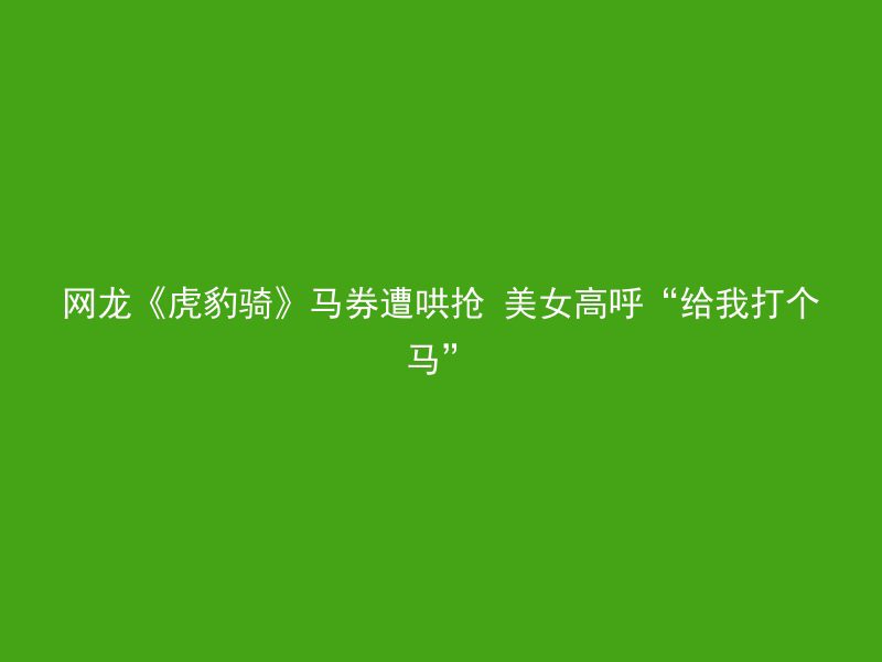 网龙《虎豹骑》马券遭哄抢 美女高呼“给我打个马”