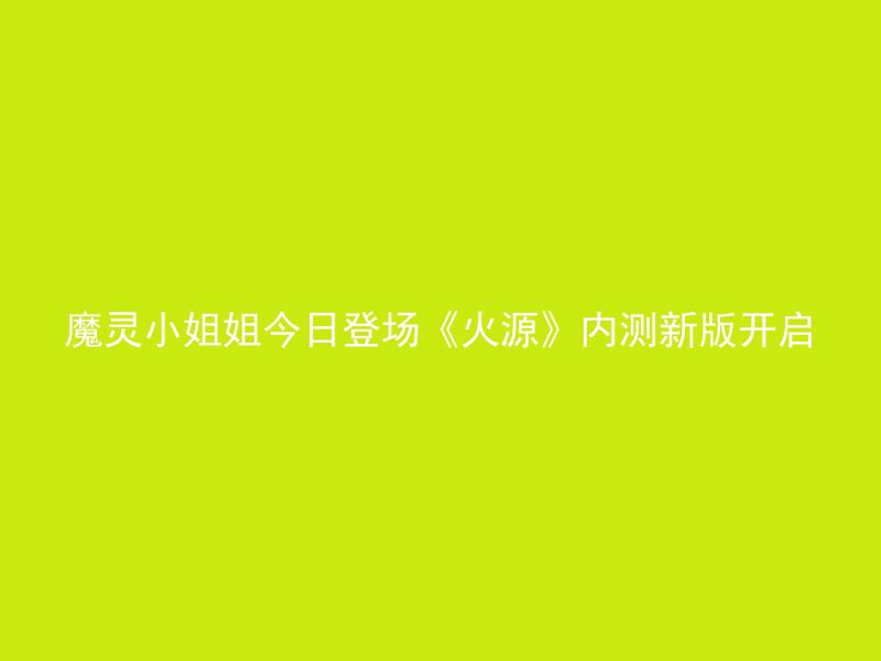 魔灵小姐姐今日登场《火源》内测新版开启