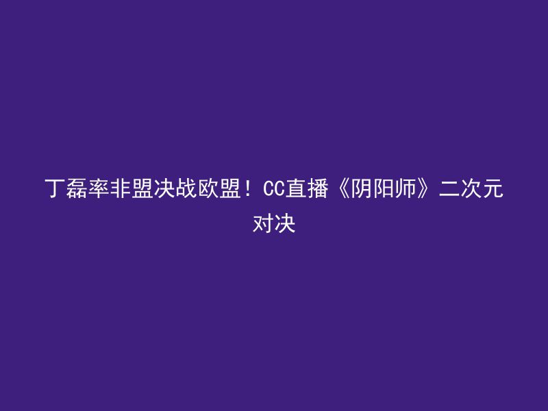 丁磊率非盟决战欧盟！CC直播《阴阳师》二次元对决