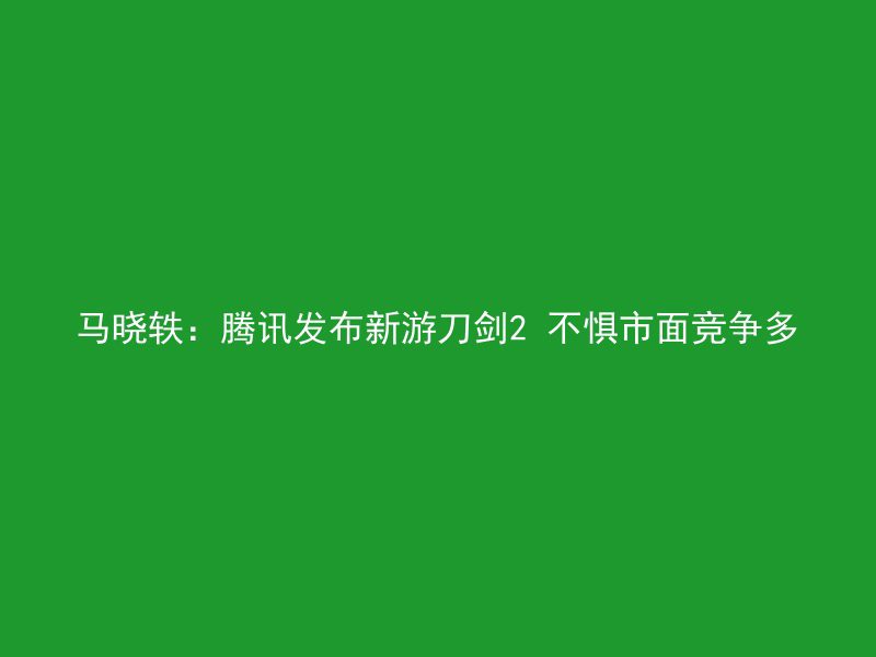 马晓轶：腾讯发布新游刀剑2 不惧市面竞争多