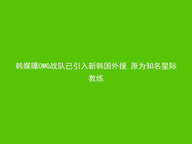 韩媒曝OMG战队已引入新韩国外援 原为知名星际教练