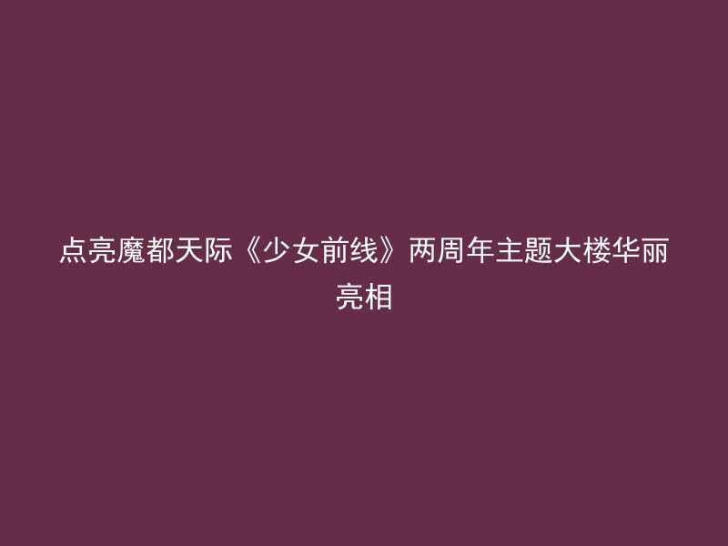 点亮魔都天际《少女前线》两周年主题大楼华丽亮相