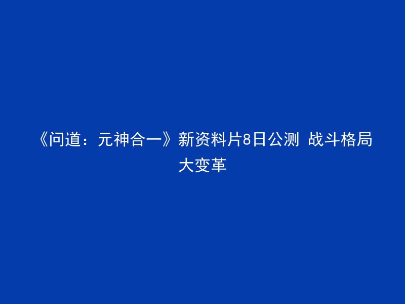 《问道：元神合一》新资料片8日公测 战斗格局大变革