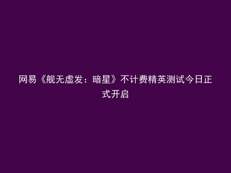 网易《舰无虚发：暗星》不计费精英测试今日正式开启