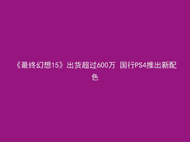 《最终幻想15》出货超过600万 国行PS4推出新配色