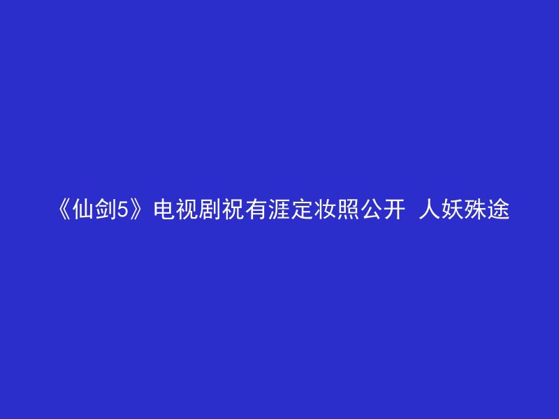 《仙剑5》电视剧祝有涯定妆照公开 人妖殊途