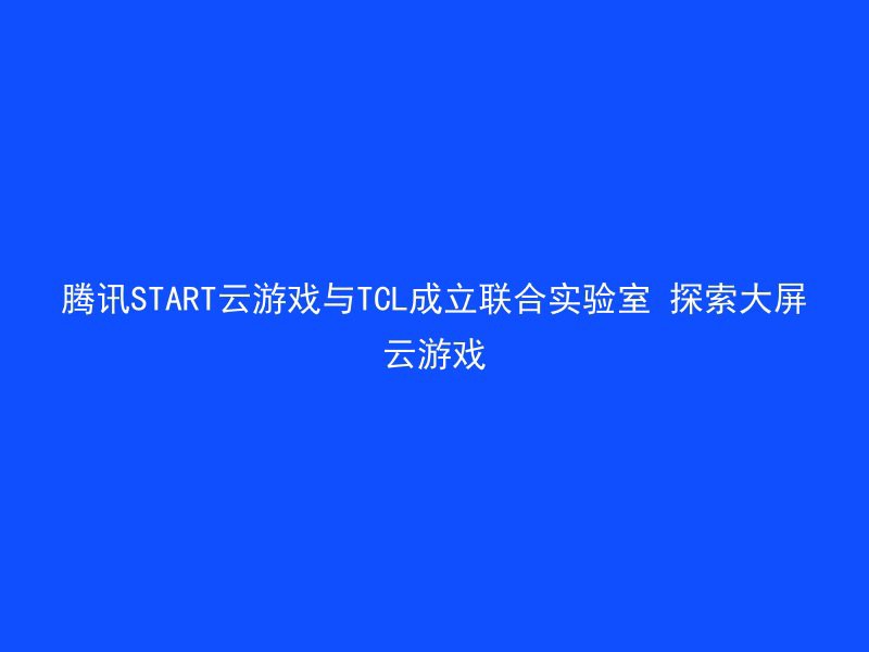 腾讯START云游戏与TCL成立联合实验室 探索大屏云游戏