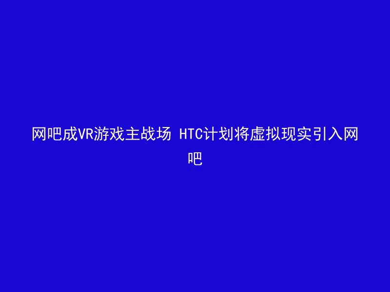 网吧成VR游戏主战场 HTC计划将虚拟现实引入网吧