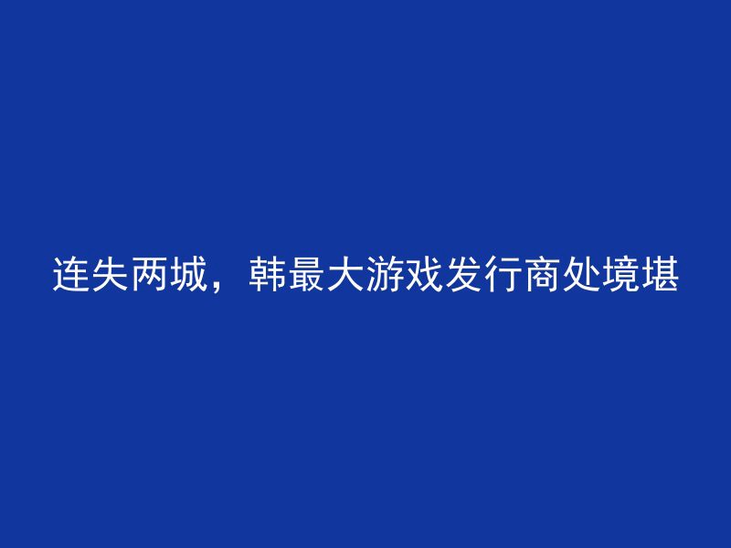 连失两城，韩最大游戏发行商处境堪