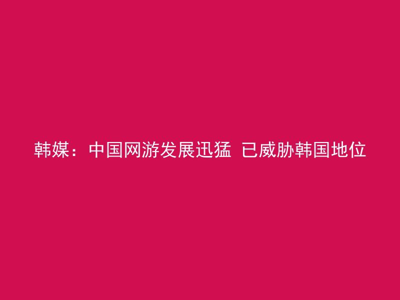 韩媒：中国网游发展迅猛 已威胁韩国地位