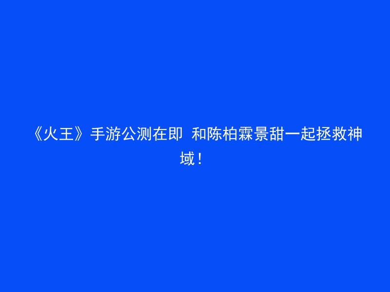 《火王》手游公测在即 和陈柏霖景甜一起拯救神域！