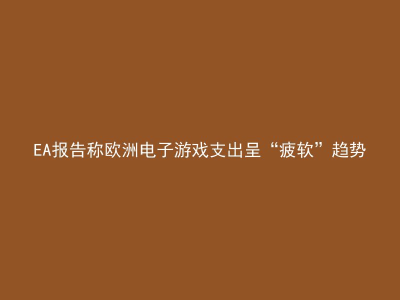 EA报告称欧洲电子游戏支出呈“疲软”趋势