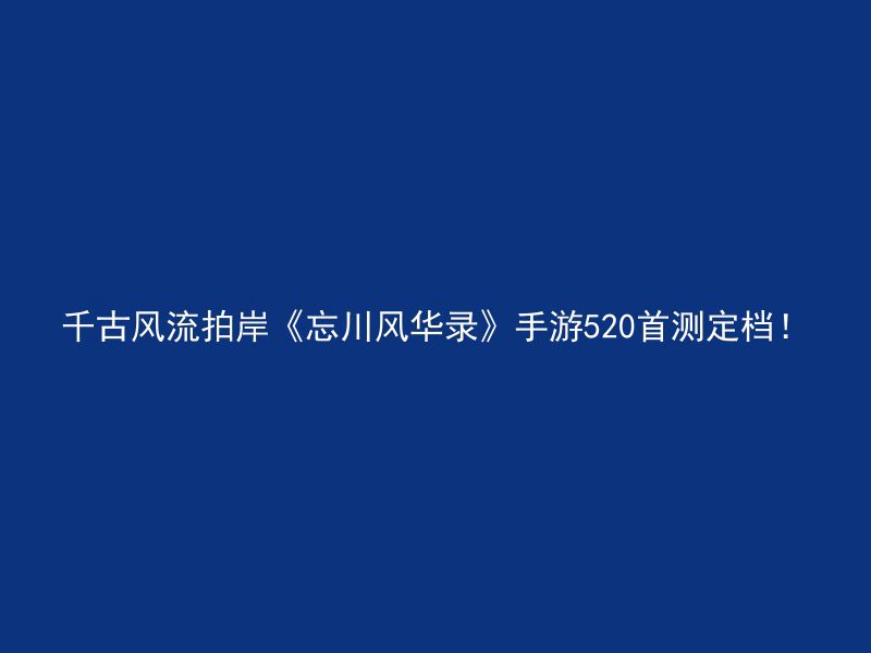 千古风流拍岸《忘川风华录》手游520首测定档！