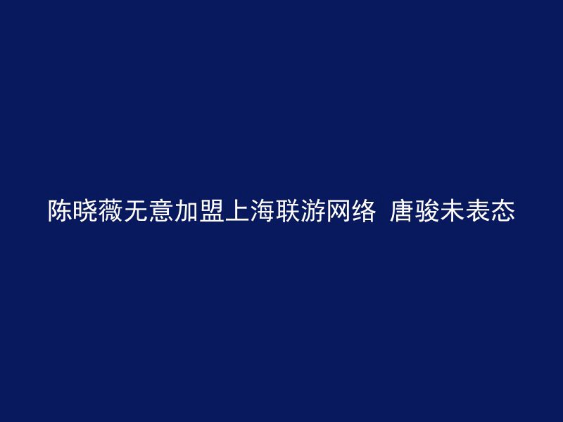 陈晓薇无意加盟上海联游网络 唐骏未表态