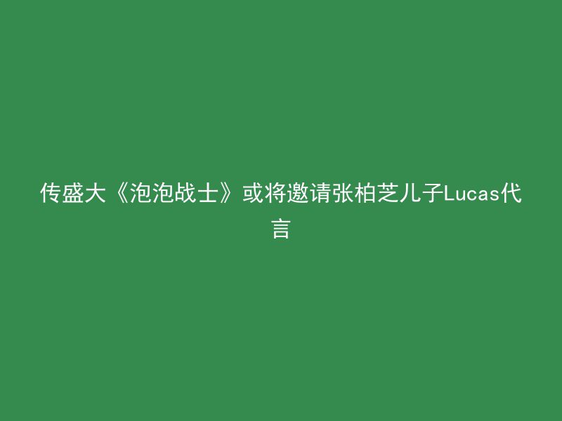 传盛大《泡泡战士》或将邀请张柏芝儿子Lucas代言