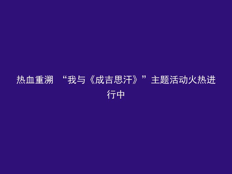 热血重溯 “我与《成吉思汗》”主题活动火热进行中