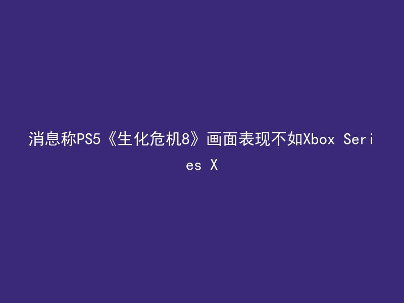 消息称PS5《生化危机8》画面表现不如Xbox Series X