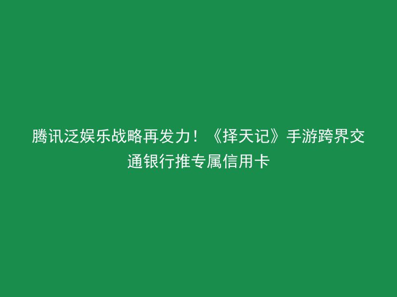 腾讯泛娱乐战略再发力！《择天记》手游跨界交通银行推专属信用卡