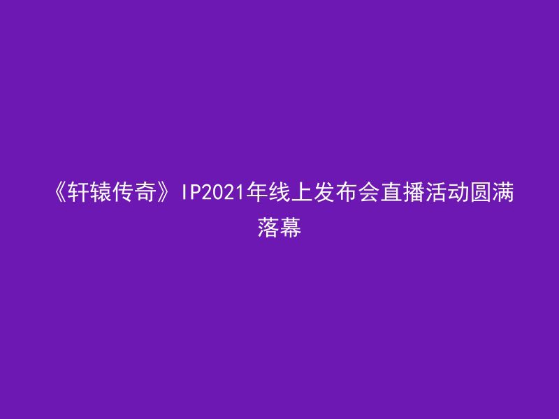 《轩辕传奇》IP2021年线上发布会直播活动圆满落幕