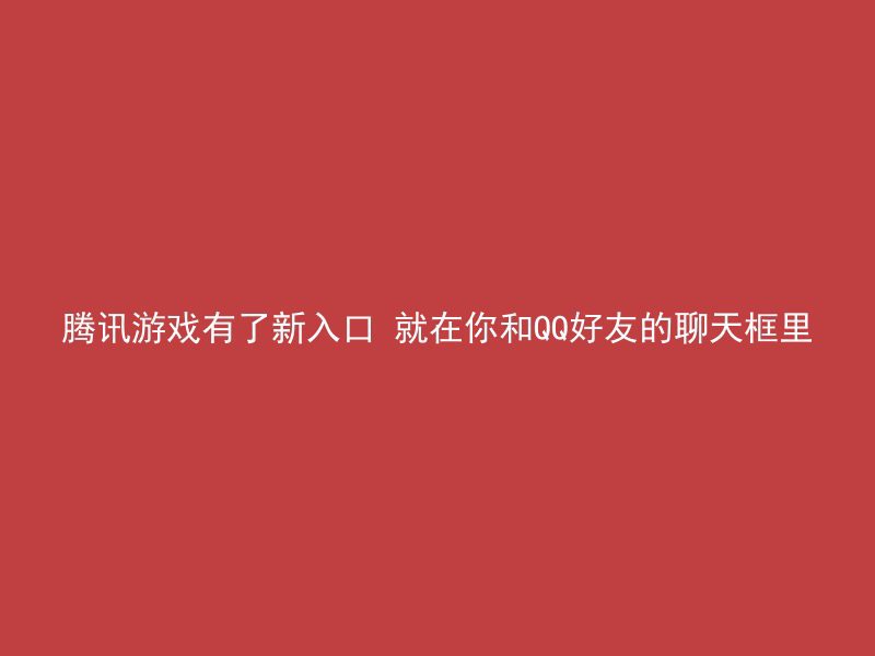 腾讯游戏有了新入口 就在你和QQ好友的聊天框里