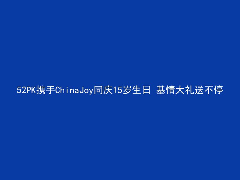 52PK携手ChinaJoy同庆15岁生日 基情大礼送不停