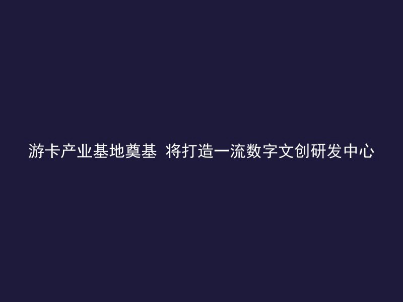 游卡产业基地奠基 将打造一流数字文创研发中心