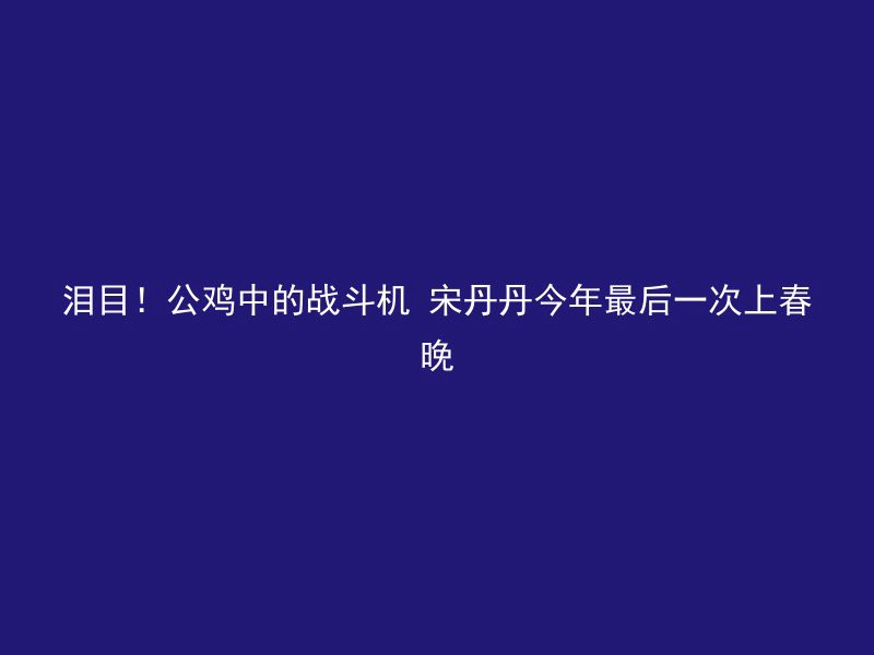 泪目！公鸡中的战斗机 宋丹丹今年最后一次上春晚