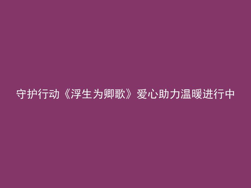 守护行动《浮生为卿歌》爱心助力温暖进行中