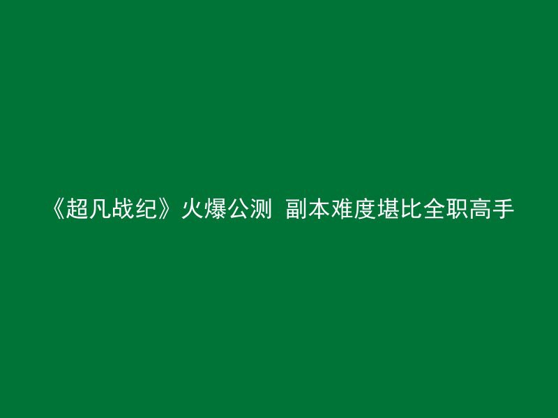 《超凡战纪》火爆公测 副本难度堪比全职高手