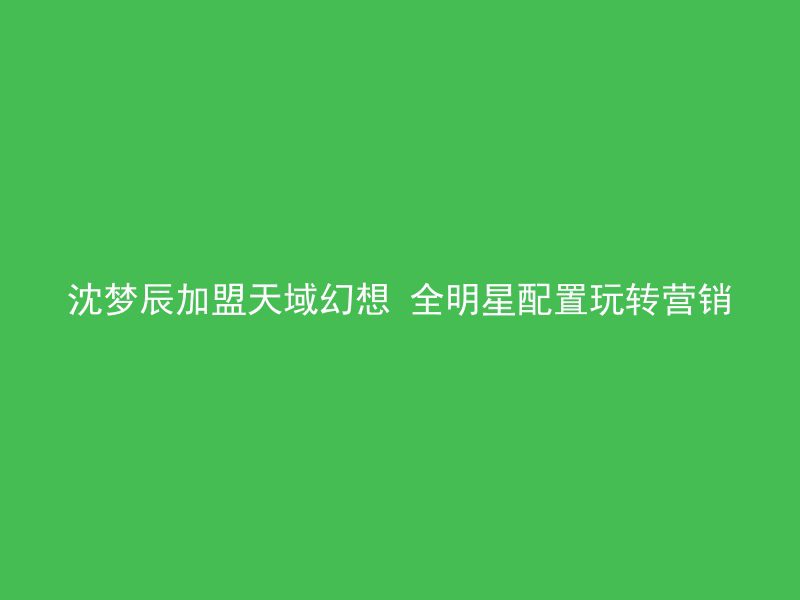 沈梦辰加盟天域幻想 全明星配置玩转营销