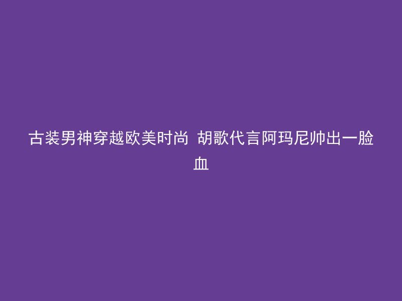 古装男神穿越欧美时尚 胡歌代言阿玛尼帅出一脸血