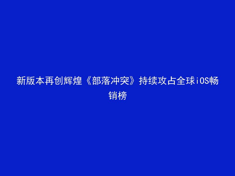 新版本再创辉煌《部落冲突》持续攻占全球iOS畅销榜