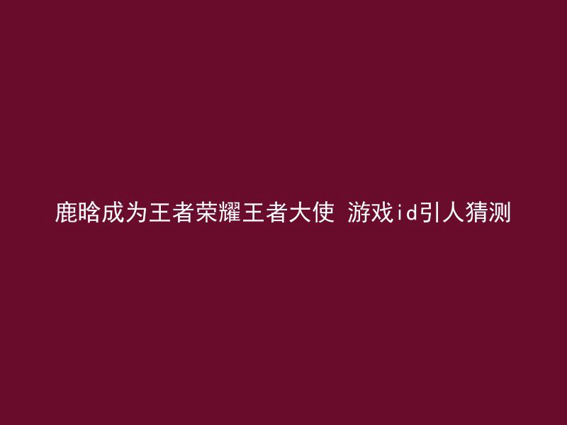 鹿晗成为王者荣耀王者大使 游戏id引人猜测