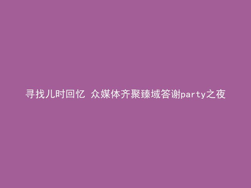 寻找儿时回忆 众媒体齐聚臻域答谢party之夜