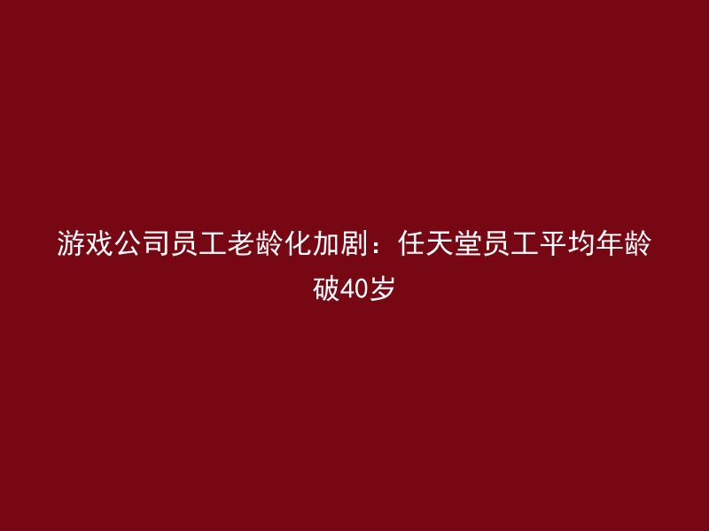 游戏公司员工老龄化加剧：任天堂员工平均年龄破40岁