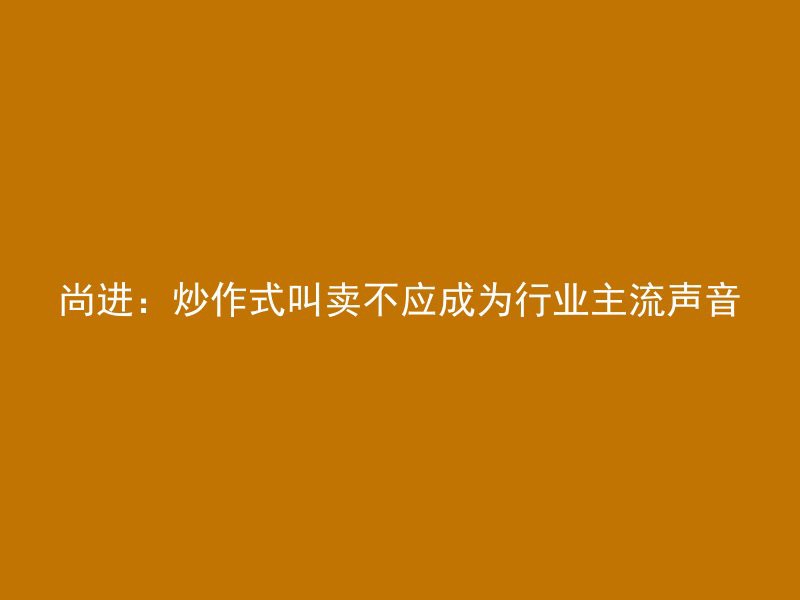 尚进：炒作式叫卖不应成为行业主流声音